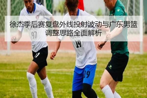 徐杰季后赛复盘外线投射波动与广东男篮调整思路全面解析