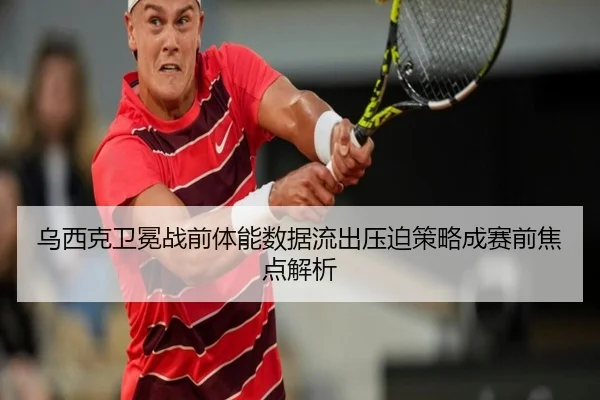 乌西克卫冕战前体能数据流出压迫策略成赛前焦点解析